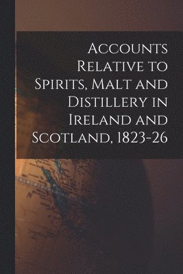 Accounts Relative to Spirits, Malt and Distillery in Ireland and Scotland, 1823-26 1