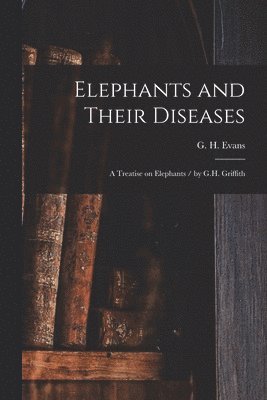 Elephants and Their Diseases; a Treatise on Elephants / by G.H. Griffith 1