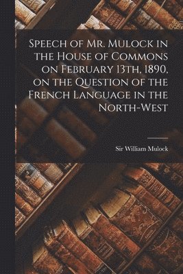 Speech of Mr. Mulock in the House of Commons on February 13th, 1890, on the Question of the French Language in the North-West [microform]