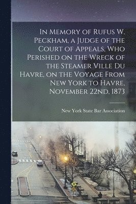 In Memory of Rufus W. Peckham, a Judge of the Court of Appeals, Who Perished on the Wreck of the Steamer Ville Du Havre, on the Voyage From New York to Havre, November 22nd, 1873 1