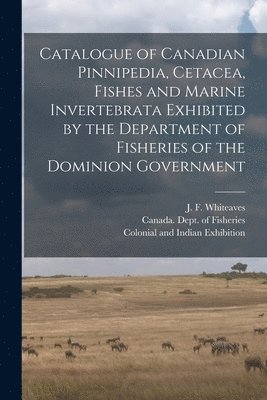 Catalogue of Canadian Pinnipedia, Cetacea, Fishes and Marine Invertebrata Exhibited by the Department of Fisheries of the Dominion Government [microform] 1