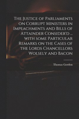 Justice of Parliaments on Corrupt Ministers in Impeachments and Bills of Attainder Consider'd ... With Some Particular Remarks on the Cases of the Lords Chancellors Wolsely and Bacon