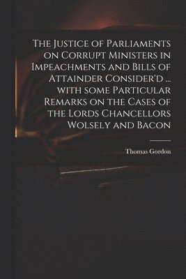 The Justice of Parliaments on Corrupt Ministers in Impeachments and Bills of Attainder Consider'd ... With Some Particular Remarks on the Cases of the Lords Chancellors Wolsely and Bacon 1