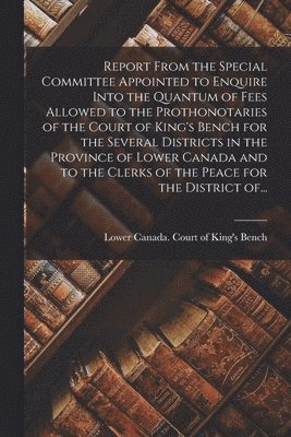 Report From the Special Committee Appointed to Enquire Into the Quantum of Fees Allowed to the Prothonotaries of the Court of King's Bench for the Several Districts in the Province of Lower Canada and to the Clerks of the Peace for the District Of...