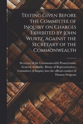 Pennsylvania General Assembly House - Testing Given Before the Committee of Inquiry on Charges Exhibited by John Wurtz, Against the Secretary of the Commonwealth, Häftad
