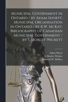 Municipal Government in Ontario [microform] / by Adam Shortt. Municipal Organisation in Ontario / by K.W. McKay. Bibliography of Canadian Municipal Government / by S. Morley Wickett 1