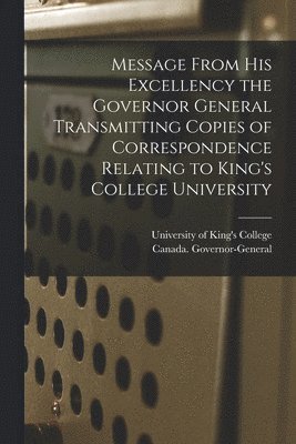 Message From His Excellency the Governor General Transmitting Copies of Correspondence Relating to King's College University [microform] 1