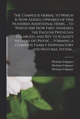 Complete Herbal to Which is Now Added, Upwards of One Hundred Additional Herbs ... To Which Are Now First Annexed, the English Physician Enlarged, and Key to [Galen's Method of] Physic ... Forming a Complete Family Dispensatory and Natural System...