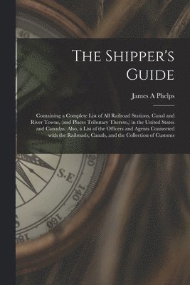 bokomslag The Shipper's Guide; Containing a Complete List of All Railroad Stations, Canal and River Towns, (and Places Tributary Thereto, ) in the United States and Canadas. Also, a List of the Officers and