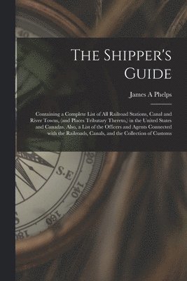 James A Phelps, James A. Phelps - Shipper's Guide; Containing a Complete List of All Railroad Stations, Canal and River Towns, (and Places Tributary Thereto, ) in the United States and Canadas. Also, a List of the Officers and Agents Connected With the Railroads, Canals, and The..., Häftad