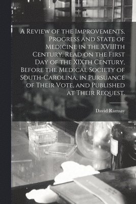 A Review of the Improvements, Progress and State of Medicine in the XVIIIth Century. Read on the First Day of the XIXth Century, Before the Medical Society of South-Carolina, in Pursuance of Their 1