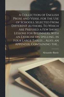 A Collection of English Prose and Verse, for the Use of Schools, Selected From Different Authors. To Which Are Prefixed a Few Short Lessons for Beginners, With an Exercise on Spelling, in Four Large 1