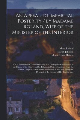 An Appeal to Impartial Posterity / by Madame Roland, Wife of the Minister of the Interior; or, A Collection of Tracts Written by Her During Her Confinement in the Prisons of the Abbey, and St. 1