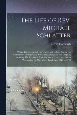 The Life of Rev. Michael Schlatter; With a Full Account of His Travels and Labors Among the Germans in Pennsylvania, New Jersey, Maryland and Virginia; Including His Services as Chaplain in the 1