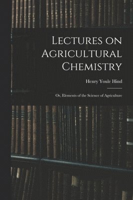 Henry Youle 1823-1908 Hind, Henry Youle Hind - Lectures on Agricultural Chemistry; or, Elements of the Science of Agriculture, Häftad