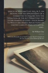 bokomslag Speech of William Clay, Esq., M. P., on Moving for the Appointment of a Committee to Inquire Into the Operation of the Act Permitting the Establishment of Joint- Stock Banks. To Which Are Added,