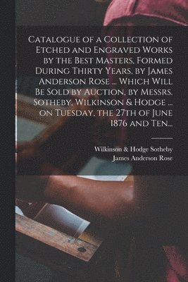 bokomslag Catalogue of a Collection of Etched and Engraved Works by the Best Masters, Formed During Thirty Years, by James Anderson Rose ... Which Will Be Sold by Auction, by Messrs. Sotheby, Wilkinson & Hodge