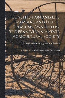 Constitution and Life Members, and List of Premiums Awarded by the Pennsylvania State Agricultural Society [microform] 1