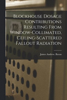James Andrew Baran - Blockhouse Dosage Contributions Resulting From Window-collimated, Ceiling-scattered Fallout Radiation, Häftad