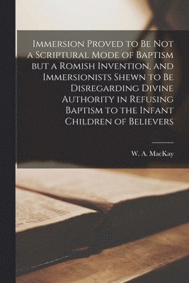 Immersion Proved to Be Not a Scriptural Mode of Baptism but a Romish Invention, and Immersionists Shewn to Be Disregarding Divine Authority in Refusing Baptism to the Infant Children of Believers 1