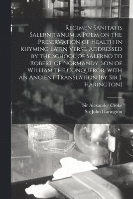 Alexander Croke, John Harington - Regimen Sanitatis Salernitanum, a Poem on the Preservation of Health in Rhyming Latin Verse. Addressed by the School of Salerno to Robert of Normandy, Son of William the Conqueror, With an Ancient Translation [by Sir J. Harington], Häftad