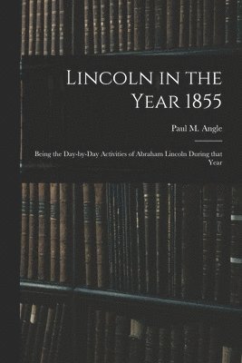Lincoln in the Year 1855: Being the Day-by-day Activities of Abraham Lincoln During That Year 1
