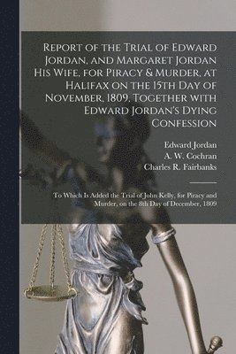 Edward D. Jordan, A. W. (Andrew William) Cochran, Charles R. (Charles Rufus) Fairbanks - Report of the Trial of Edward Jordan, and Margaret Jordan His Wife, for Piracy & Murder, at Halifax on the 15th Day of November, 1809, Together With Edward Jordan's Dying Confession [microform], Häftad
