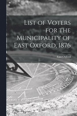 List of Voters for the Municipality of East Oxford, 1876 [microform] 1