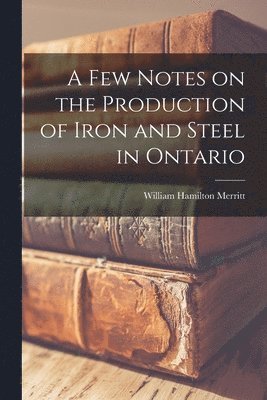 A Few Notes on the Production of Iron and Steel in Ontario [microform] 1