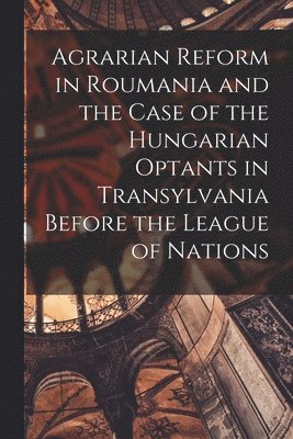 Agrarian Reform in Roumania and the Case of the Hungarian Optants in Transylvania Before the League of Nations 1