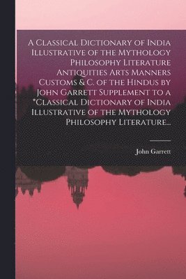 Classical Dictionary of India Illustrative of the Mythology Philosophy Literature Antiquities Arts Manners Customs & C. of the Hindus by John Garrett Supplement to a *classical Dictionary of India Illustrative of the Mythology Philosophy Literature...