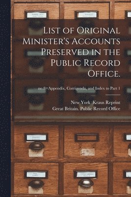 List of Original Minister's Accounts Preserved in the Public Record Office.; no.8=Appendix, Corrigenda, and Index to Part 1 1