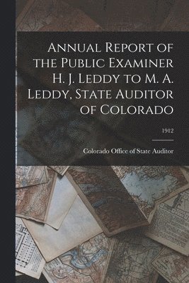 Annual Report of the Public Examiner H. J. Leddy to M. A. Leddy, State Auditor of Colorado; 1912 1