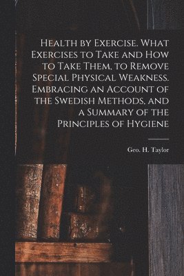 Health by Exercise. What Exercises to Take and How to Take Them, to Remove Special Physical Weakness. Embracing an Account of the Swedish Methods, and a Summary of the Principles of Hygiene