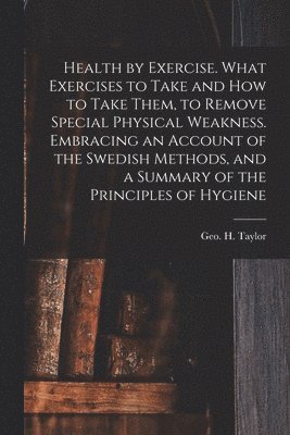 Health by Exercise. What Exercises to Take and How to Take Them, to Remove Special Physical Weakness. Embracing an Account of the Swedish Methods, and a Summary of the Principles of Hygiene 1