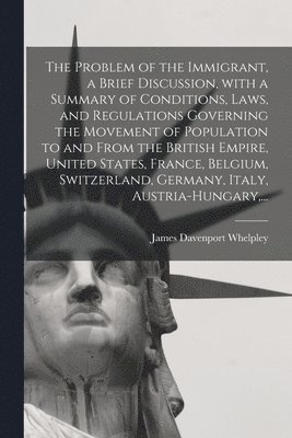 bokomslag The Problem of the Immigrant, a Brief Discussion, With a Summary of Conditions, Laws, and Regulations Governing the Movement of Population to and From the British Empire, United States, France,