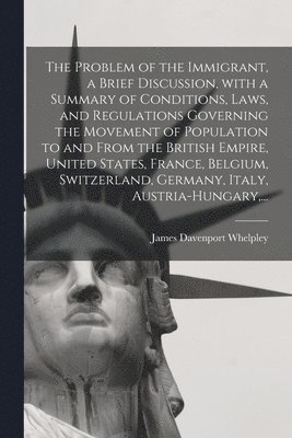 Problem of the Immigrant, a Brief Discussion, With a Summary of Conditions, Laws, and Regulations Governing the Movement of Population to and From the British Empire, United States, France, Belgium, Switzerland, Germany, Italy, Austria-Hungary, ...