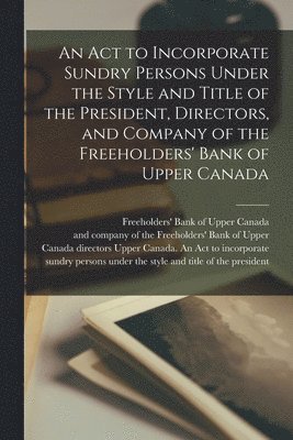 An Act to Incorporate Sundry Persons Under the Style and Title of the President, Directors, and Company of the Freeholders' Bank of Upper Canada [microform] 1