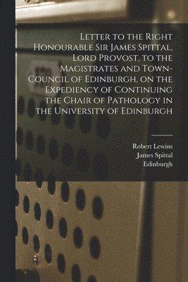 Letter to the Right Honourable Sir James Spittal, Lord Provost, to the Magistrates and Town-Council of Edinburgh, on the Expediency of Continuing the Chair of Pathology in the University of Edinburgh 1