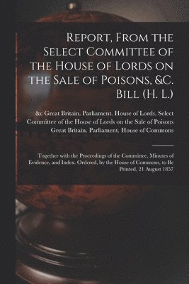 Great Britain Parliament House of L, Great Britain Parliament House of C - Report, From the Select Committee of the House of Lords on the Sale of Poisons, &c. Bill (H. L.); Together With the Proceedings of the Committee, Minutes of Evidence, and Index. Ordered, by the House of Commons, to Be Printed, 21 August 1857, Häftad