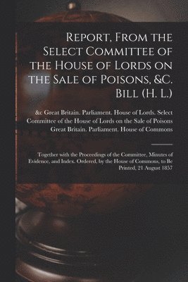 Report, From the Select Committee of the House of Lords on the Sale of Poisons, &c. Bill (H. L.); Together With the Proceedings of the Committee, Minutes of Evidence, and Index. Ordered, by the House 1