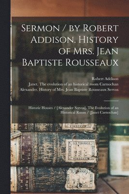 Sermon / by Robert Addison. History of Mrs. Jean Baptiste Rousseaux; Historic Houses / [Alexander Servos]. The Evolution of an Historical Room / [Janet Carnochan] [microform] 1