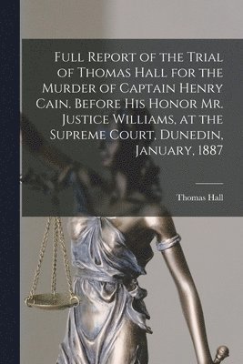 Full Report of the Trial of Thomas Hall for the Murder of Captain Henry Cain. Before His Honor Mr. Justice Williams, at the Supreme Court, Dunedin, January, 1887 1