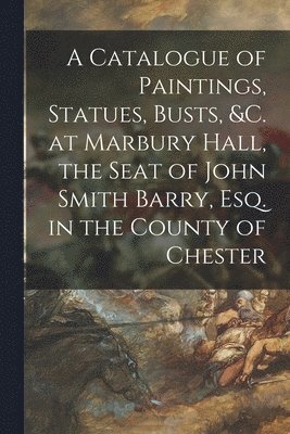 A Catalogue of Paintings, Statues, Busts, &c. at Marbury Hall, the Seat of John Smith Barry, Esq. in the County of Chester 1