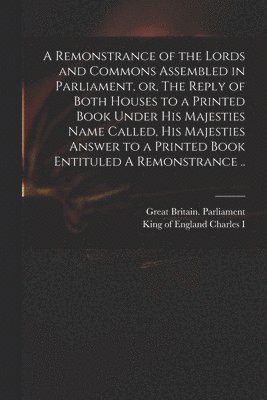 A Remonstrance of the Lords and Commons Assembled in Parliament, or, The Reply of Both Houses to a Printed Book Under His Majesties Name Called, His Majesties Answer to a Printed Book Entituled A 1