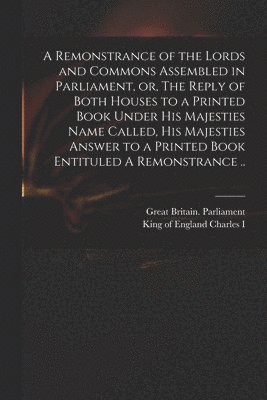Remonstrance of the Lords and Commons Assembled in Parliament, or, The Reply of Both Houses to a Printed Book Under His Majesties Name Called, His Majesties Answer to a Printed Book Entituled A Remonstrance ..
