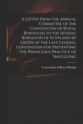 A Letter From the Annual Committee of the Convention of Royal Boroughs to the Several Boroughs of Scotland by Order of the Last General Convention for Preventing the Pernicious Practice of Smuggling 1