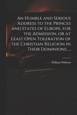An Humble and Serious Address to the Princes and States of Europe, for the Admission, or at Least Open Toleration of the Christian Religion in Their Dominions, ... 1