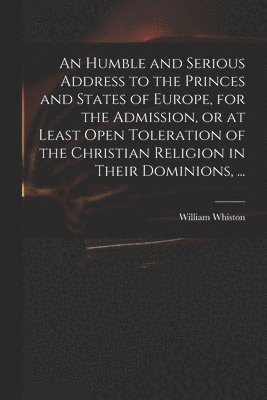 Humble and Serious Address to the Princes and States of Europe, for the Admission, or at Least Open Toleration of the Christian Religion in Their Dominions, ...