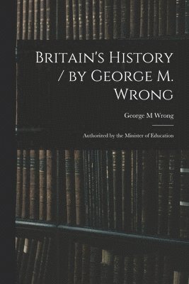 Britain's History / by George M. Wrong; Authorized by the Minister of Education 1